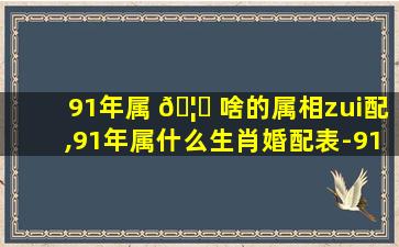 91年属 🦉 啥的属相zui
配,91年属什么生肖婚配表-91年属羊婚 🌹 配一一